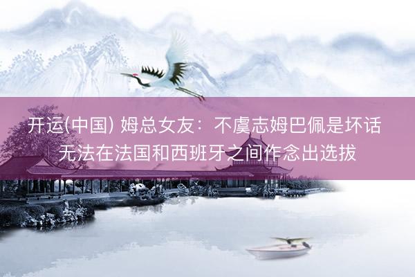 开运(中国) 姆总女友：不虞志姆巴佩是坏话 无法在法国和西班牙之间作念出选拔
