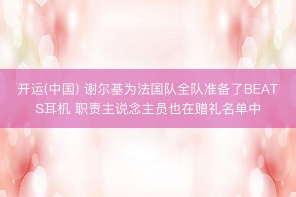 开运(中国) 谢尔基为法国队全队准备了BEATS耳机 职责主说念主员也在赠礼名单中