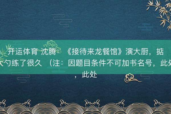 开运体育 沈腾：《接待来龙餐馆》演大厨，掂大勺练了很久 （注：因题目条件不可加书名号，此处