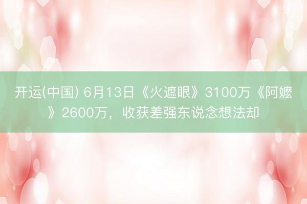 开运(中国) 6月13日《火遮眼》3100万《阿嬷》2600万，收获差强东说念想法却