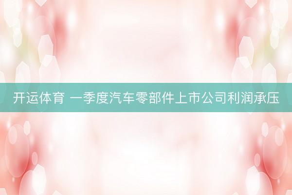 开运体育 一季度汽车零部件上市公司利润承压