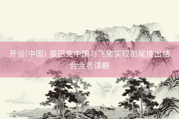 开运(中国) 星巴克中国与飞猪实现衔尾推出结合会员谋略