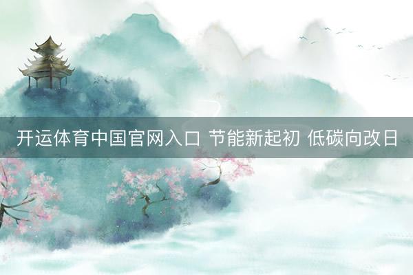 开运体育中国官网入口 节能新起初 低碳向改日