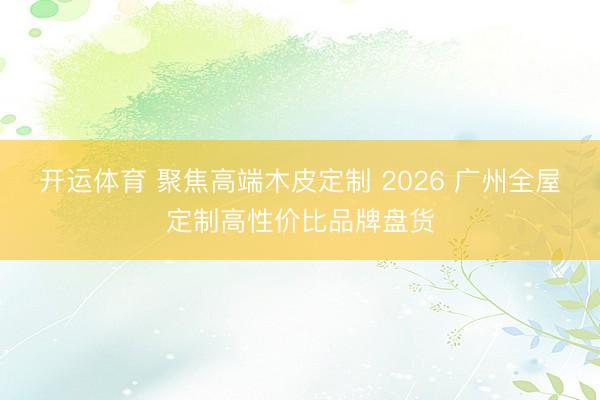 开运体育 聚焦高端木皮定制 2026 广州全屋定制高性价比品牌盘货