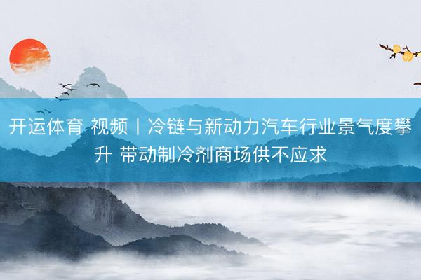 开运体育 视频丨冷链与新动力汽车行业景气度攀升 带动制冷剂商场供不应求