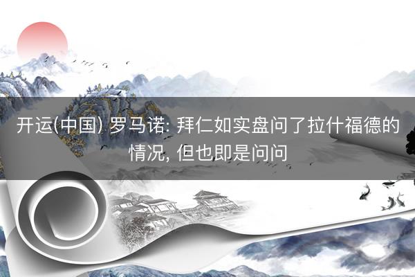 开运(中国) 罗马诺: 拜仁如实盘问了拉什福德的情况， 但也即是问问