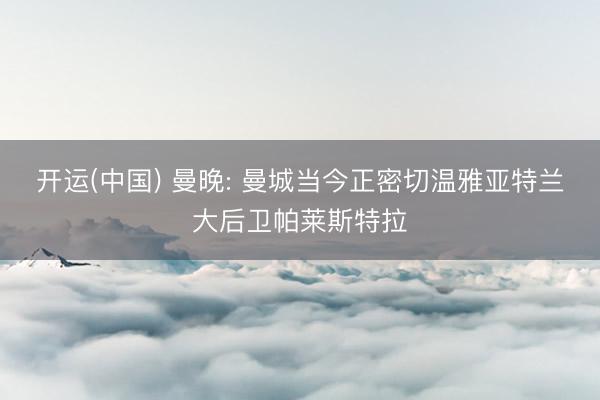 开运(中国) 曼晚: 曼城当今正密切温雅亚特兰大后卫帕莱斯特拉