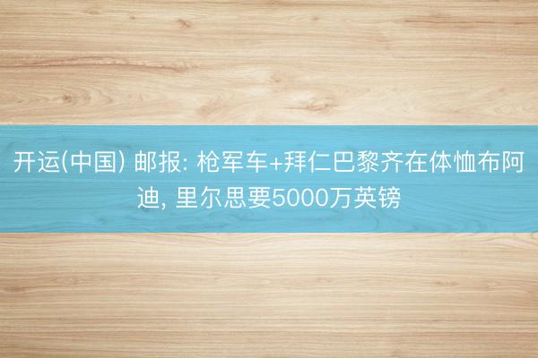 开运(中国) 邮报: 枪军车+拜仁巴黎齐在体恤布阿迪， 里尔思要5000万英镑