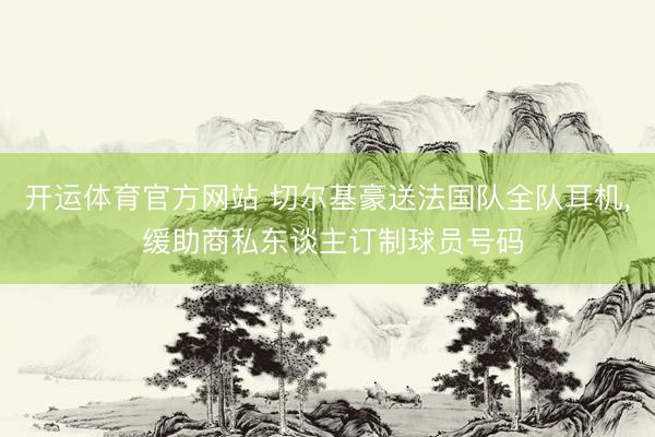 开运体育官方网站 切尔基豪送法国队全队耳机， 缓助商私东谈主订制球员号码