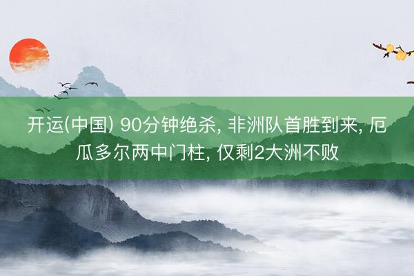 开运(中国) 90分钟绝杀， 非洲队首胜到来， 厄瓜多尔两中门柱， 仅剩2大洲不败