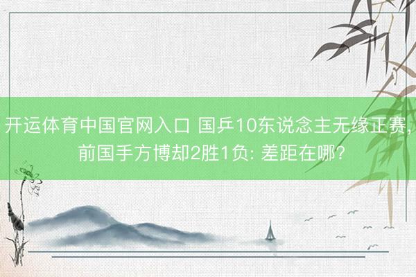 开运体育中国官网入口 国乒10东说念主无缘正赛， 前国手方博却2胜1负: 差距在哪?