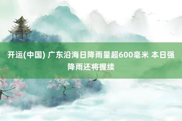 开运(中国) 广东沿海日降雨量超600毫米 本日强降雨还将握续