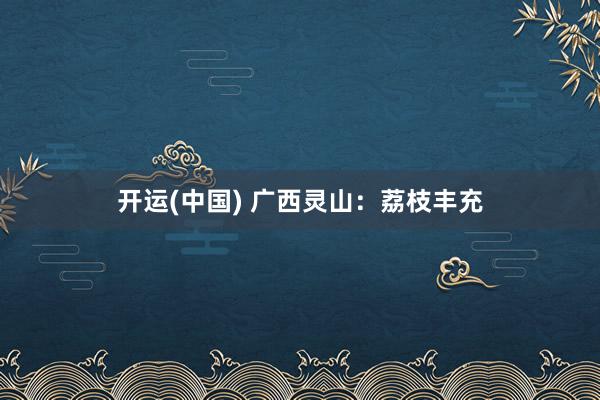 开运(中国) 广西灵山：荔枝丰充