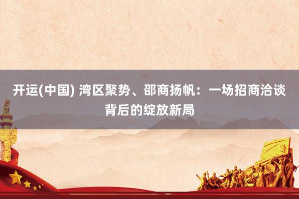 开运(中国) 湾区聚势、邵商扬帆:一场招商洽谈背后的绽放新局