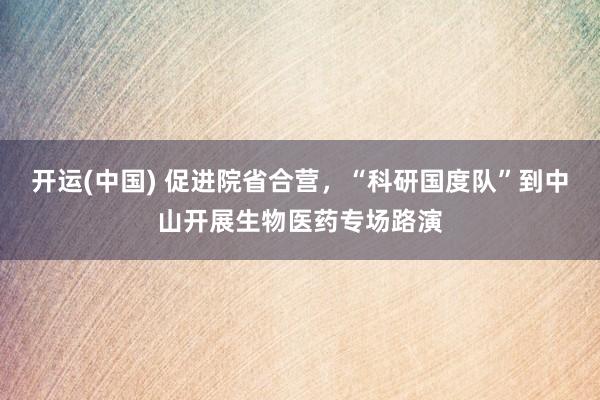 开运(中国) 促进院省合营，“科研国度队”到中山开展生物医药专场路演