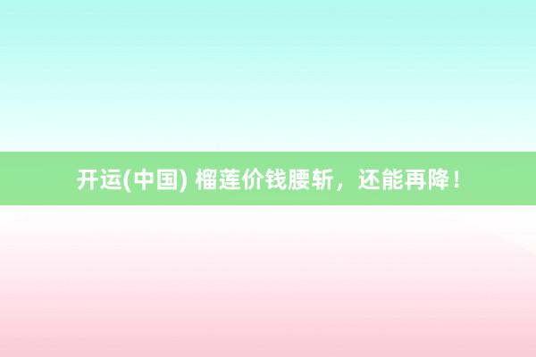 开运(中国) 榴莲价钱腰斩，还能再降！