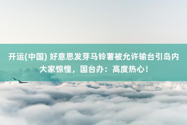 开运(中国) 好意思发芽马铃薯被允许输台引岛内大家惊惶，国台办：高度热心！