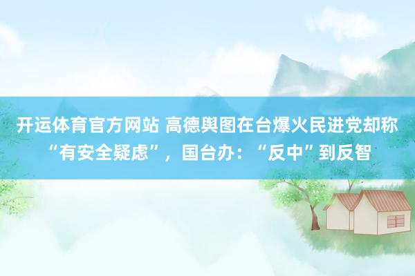 开运体育官方网站 高德舆图在台爆火民进党却称“有安全疑虑”，国台办：“反中”到反智