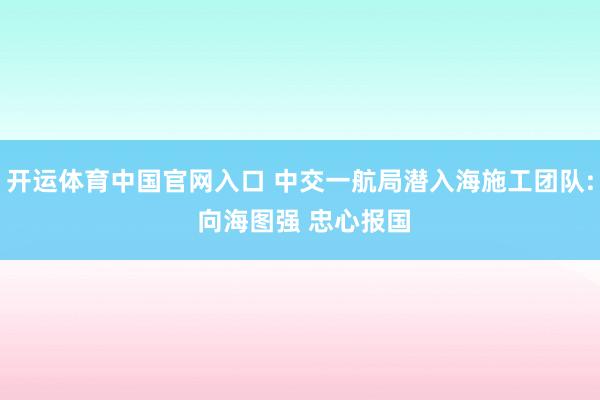 开运体育中国官网入口 中交一航局潜入海施工团队: 向海图强 忠心报国