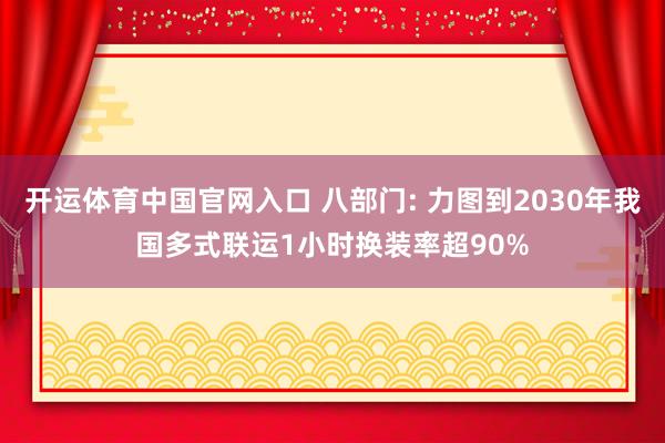 开运体育中国官网入口 八部门: 力图到2030年我国多式联运1小时换装率超90%