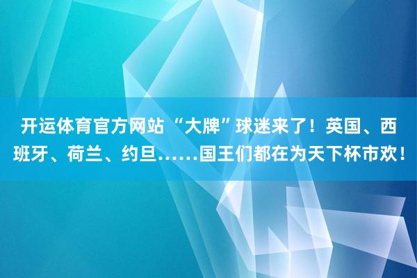 开运体育官方网站 “大牌”球迷来了！英国、西班牙、荷兰、约旦……国王们都在为天下杯市欢！