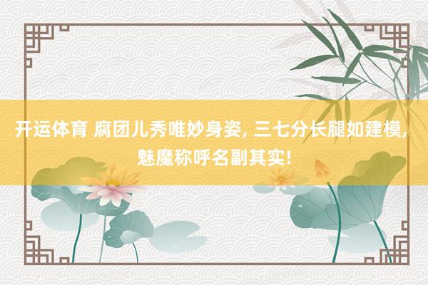 开运体育 腐团儿秀唯妙身姿， 三七分长腿如建模， 魅魔称呼名副其实!