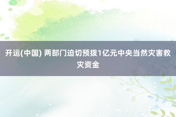 开运(中国) 两部门迫切预拨1亿元中央当然灾害救灾资金