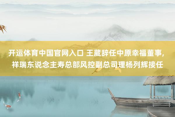 开运体育中国官网入口 王葳辞任中原幸福董事, 祥瑞东说念主寿总部风控副总司理杨列辉接任