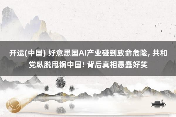 开运(中国) 好意思国AI产业碰到致命危险, 共和党纵脱甩锅中国! 背后真相愚蠢好笑