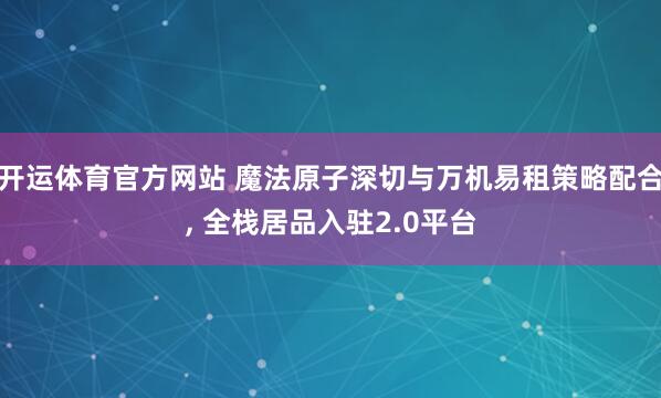 开运体育官方网站 魔法原子深切与万机易租策略配合, 全栈居品入驻2.0平台