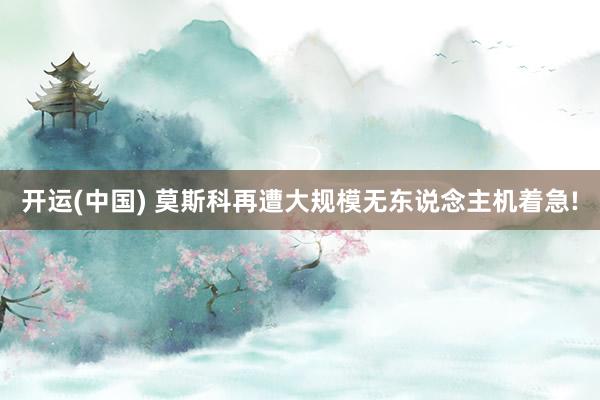开运(中国) 莫斯科再遭大规模无东说念主机着急!
