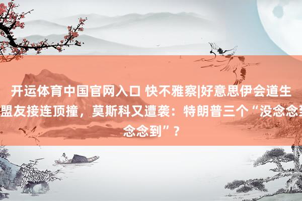 开运体育中国官网入口 快不雅察|好意思伊会道生变,盟友接连顶撞,莫斯科又遭袭:特朗普三个“没念念到”?